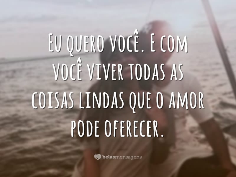 Eu quero você. E com você viver todas as coisas lindas que o amor pode oferecer.