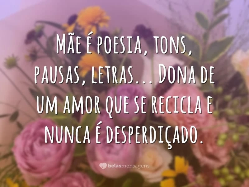 Mãe é poesia, tons, pausas, letras… Dona de um amor que se recicla e nunca é desperdiçado.