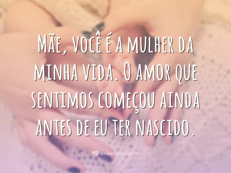 Mãe, você é a mulher da minha vida. O amor que sentimos começou ainda antes de eu ter nascido.