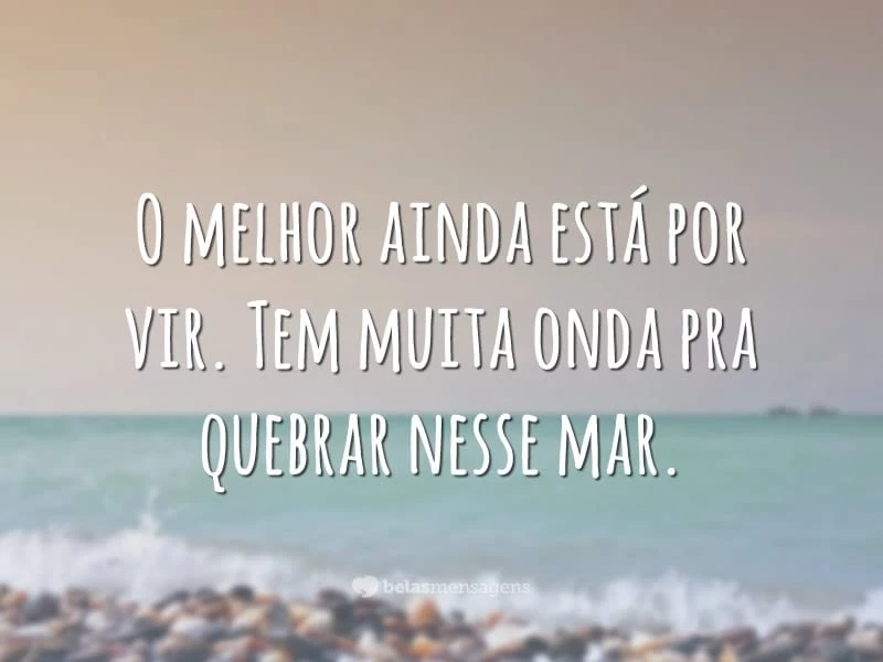 O melhor ainda está por vir. Tem muita onda pra quebrar nesse mar.