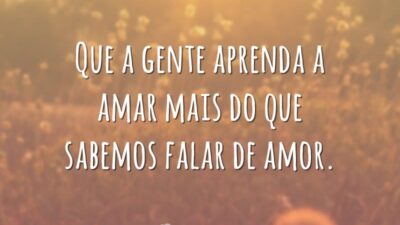 Que a gente aprenda a amar mais do que sabemos falar de amor.