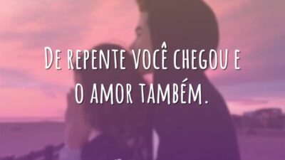 De repente você chegou e o amor também.