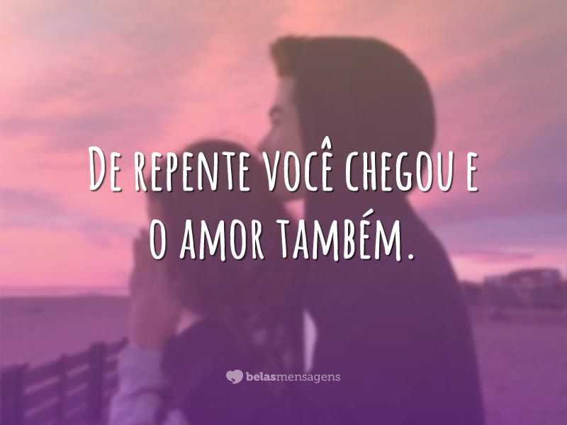 De repente você chegou e o amor também.