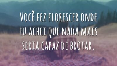 Você fez florescer onde eu achei que nada mais seria capaz de brotar.