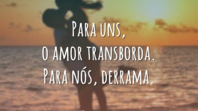 Para uns, o amor transborda. Para nós, derrama.