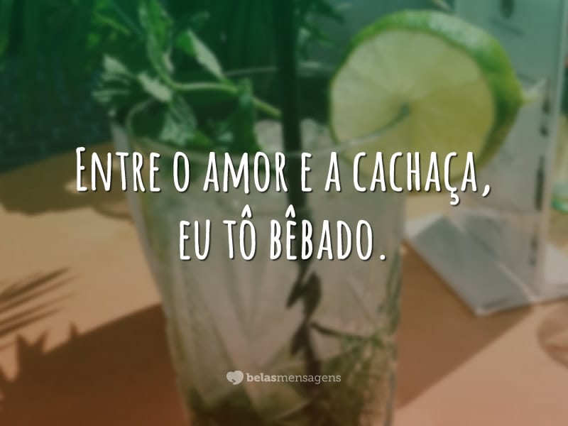 Entre o amor e a cachaça, eu tô bêbado.