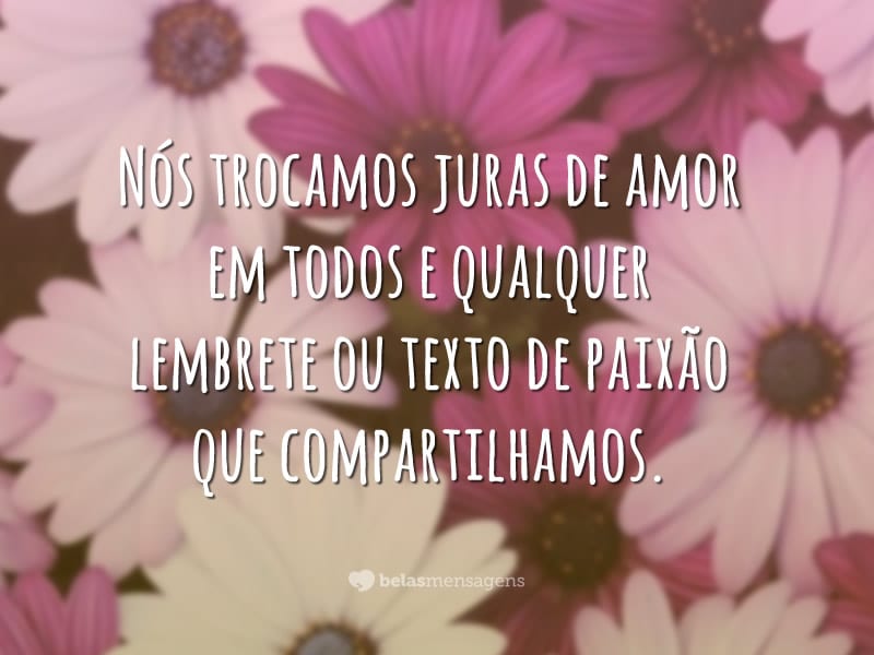 Nós trocamos juras de amor em todos e qualquer lembrete ou texto de paixão que compartilhamos.