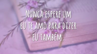 Nunca espere um eu te amo para dizer eu também.