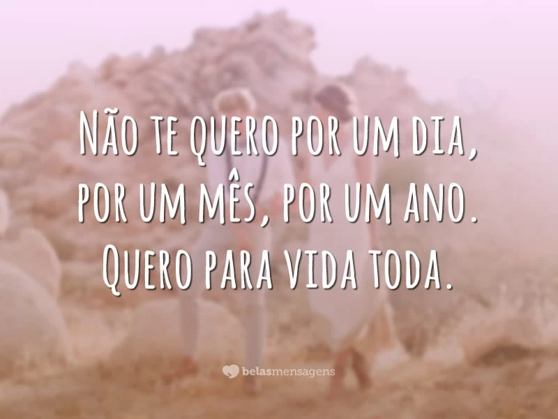 Não te quero por um dia, por um mês, por um ano. Quero para vida toda.