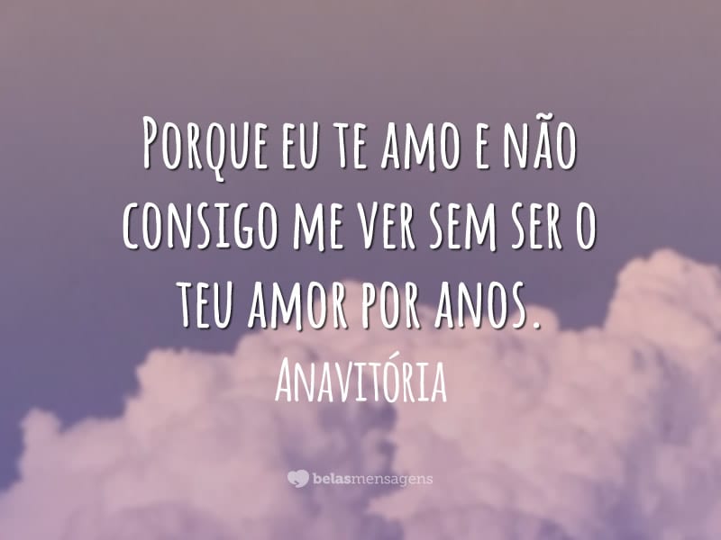 Porque eu te amo e não consigo me ver sem ser o teu amor por anos.