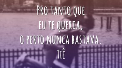 Pro tanto que eu te queria, o perto nunca bastava.