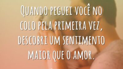 Quando peguei você no colo pela primeira vez, descobri um sentimento maior que o amor.