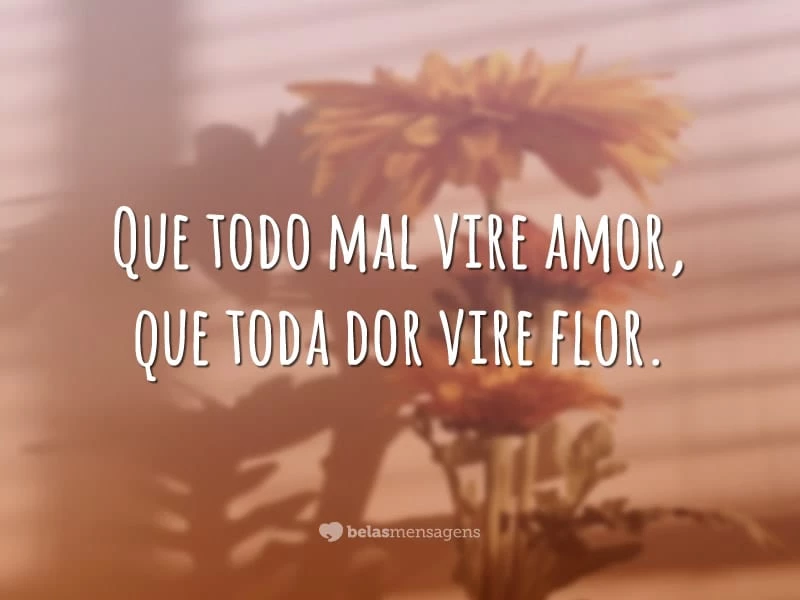 Que todo mal vire amor, que toda dor vire flor.