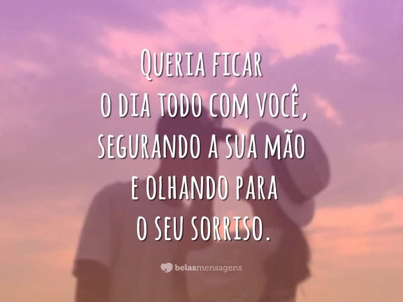 Queria ficar o dia todo com você, segurando a sua mão e olhando para o seu sorriso.