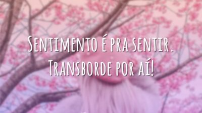 Sentimento é pra sentir. Transborde por aí!