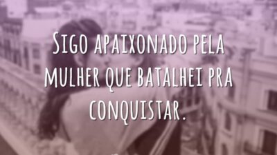 Sigo apaixonado pela mulher que batalhei pra conquistar.