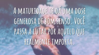 A maturidade te dá uma dose generosa de bom senso. Você passa a lutar por aquilo que realmente importa.