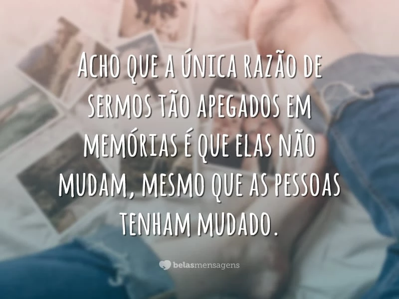 Acho que a única razão de sermos tão apegados em memórias é que elas não mudam, mesmo que as pessoas tenham mudado.