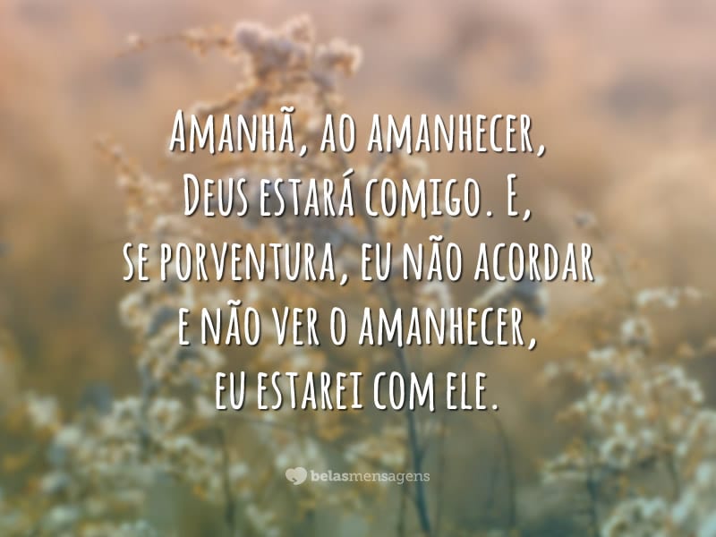 Amanhã, ao amanhecer, Deus estará comigo. E, se porventura, eu não acordar e não ver o amanhecer, eu estarei com ele.