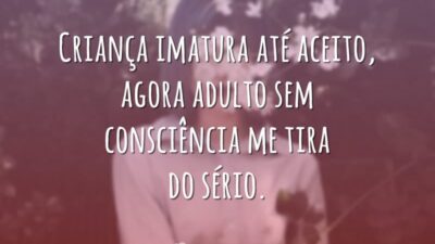 Criança imatura até aceito, agora adulto sem consciência me tira do sério.