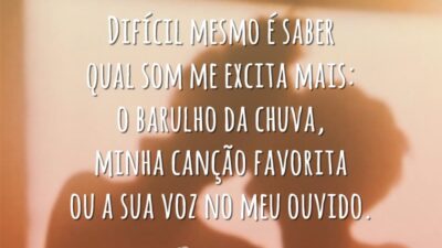 Difícil mesmo é saber qual som me excita mais: o barulho da chuva, minha canção favorita ou a sua voz no meu ouvido.