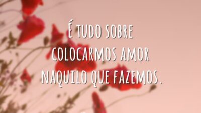 É tudo sobre colocarmos amor naquilo que fazemos.