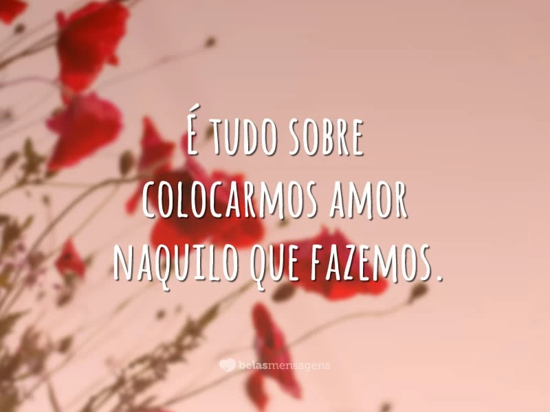 É tudo sobre colocarmos amor naquilo que fazemos.