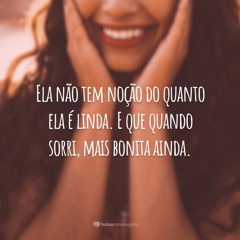 Ela não tem noção do quanto ela é linda. E que quando sorri, mais bonita ainda.