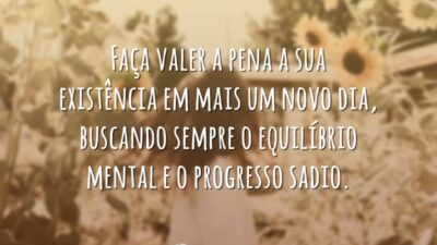 Faça valer a pena a sua existência em mais um novo dia, buscando sempre o equilíbrio metal e o progresso sadio.