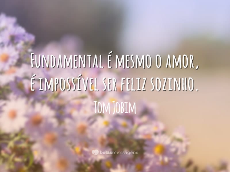 Fundamental é mesmo o amor, é impossível ser feliz sozinho.