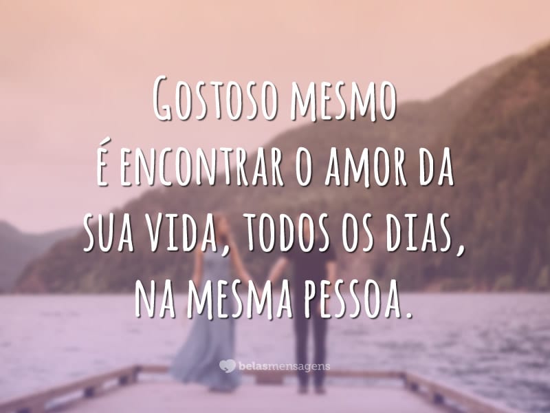 Gostoso mesmo é encontrar o amor da sua vida, todos os dias, na mesma pessoa.