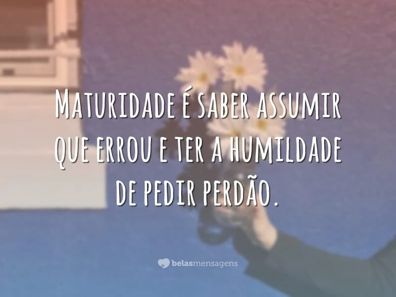 Maturidade é saber assumir que errou e ter a humildade de pedir perdão.