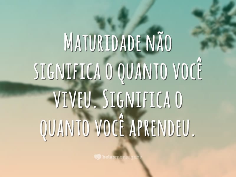 Maturidade não significa o quanto você viveu. Significa o quanto você aprendeu.