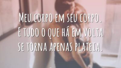 Meu corpo em seu corpo. E tudo o que há em volta se torna apenas plateia.