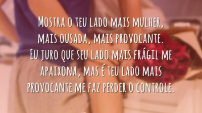 Mostra o teu lado mais mulher, mais ousada, mais provocante. Eu juro que seu lado mais frágil me apaixona, mas é teu lado mais provocante me faz perder o controle.