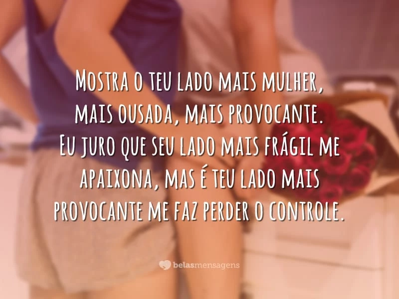 Mostra o teu lado mais mulher, mais ousada, mais provocante. Eu juro que seu lado mais frágil me apaixona, mas é teu lado mais provocante me faz perder o controle.