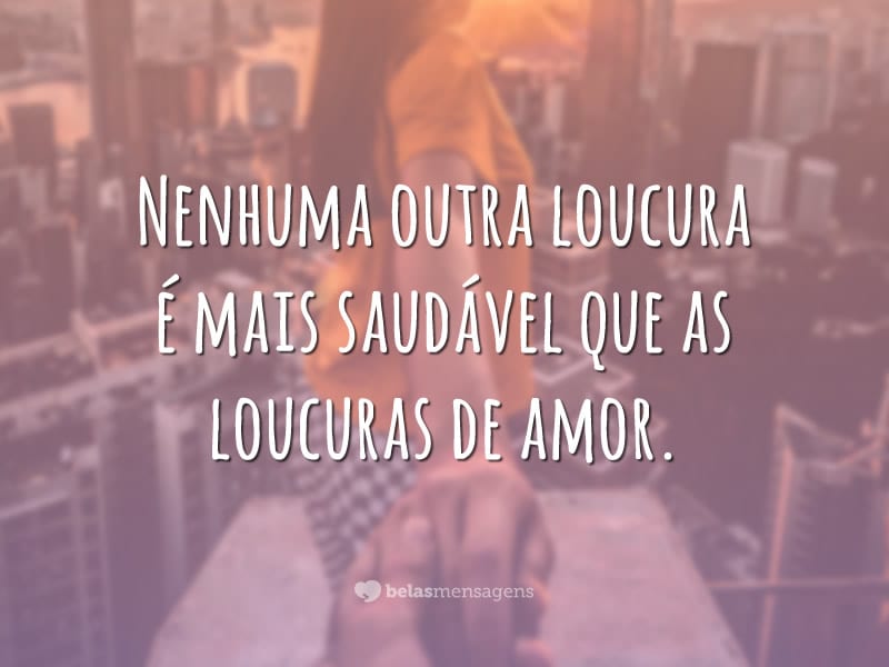 Nenhuma outra loucura é mais saudável que as loucuras de amor.