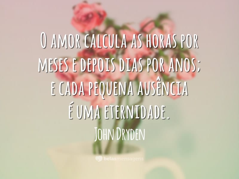 O amor calcula as horas por meses e depois dias por anos; e cada pequena ausência é uma eternidade.