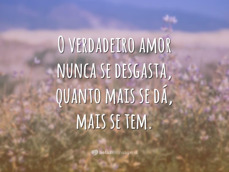 O verdadeiro amor nunca se desgasta, quanto mais se dá, mais se tem.