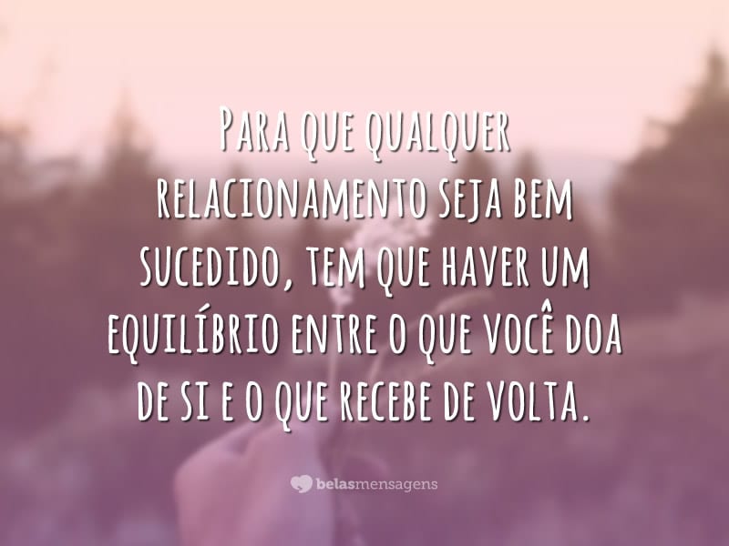 Para que qualquer relacionamento seja bem sucedido, tem que haver um equilíbrio entre o que você doa de si e o que recebe de volta.