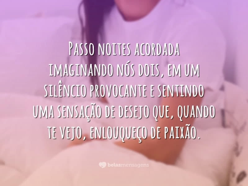 Passo noites acordada imaginando nós dois, em um silêncio provocante e sentindo uma sensação de desejo que, quando te vejo, enlouqueço de paixão.