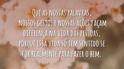 Que as nossas palavras, nossos gestos e nossas ações façam diferença na vida das pessoas, porque essa vida só tem sentido se for realmente para fazer o bem.