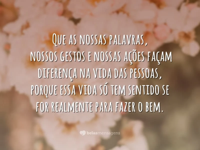 Que as nossas palavras, nossos gestos e nossas ações façam diferença na vida das pessoas, porque essa vida só tem sentido se for realmente para fazer o bem.