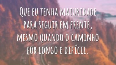 Que eu tenha maturidade para seguir em frente, mesmo quando o caminho for longo e difícil.