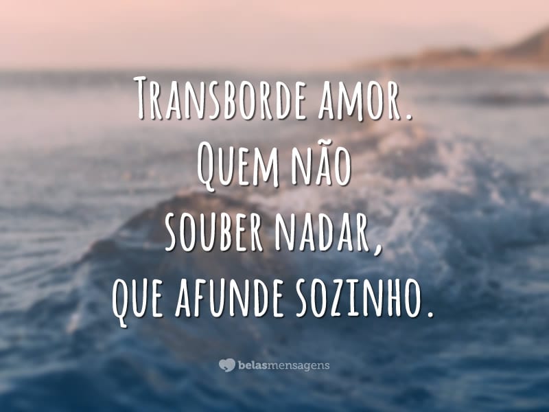 Transborde amor. Quem não souber nadar, que afunde sozinho.