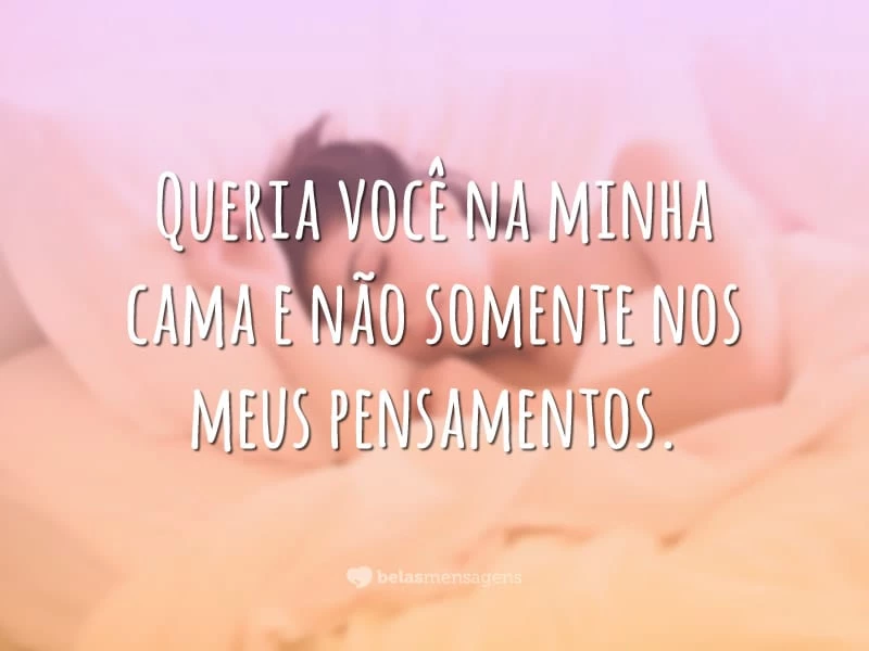 Queria você na minha cama e não somente nos meus pensamentos.