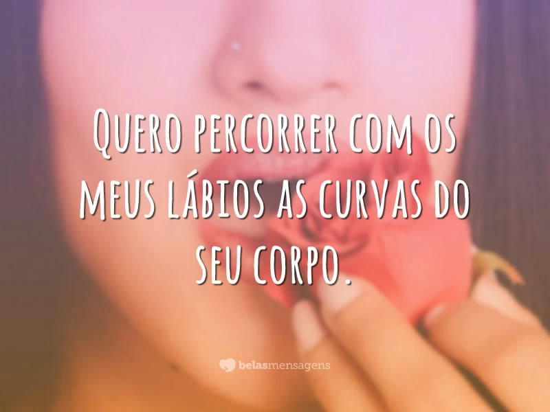 Quero percorrer com os meus lábios as curvas do seu corpo.