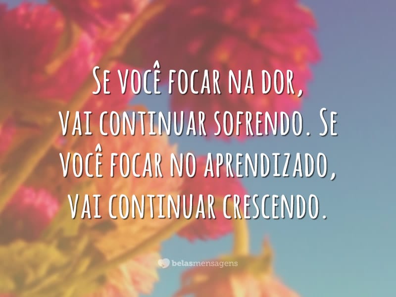 Se você focar na dor, vai continuar sofrendo. Se você focar no aprendizado, vai continuar crescendo.