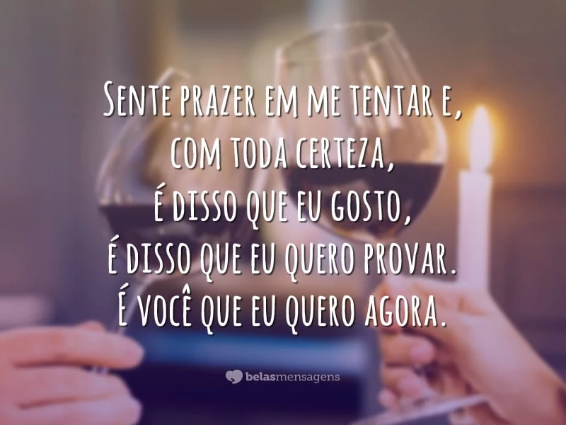 Me provoca e me estimula a querer sempre mais a cada segundo que passa. Sente prazer em me tentar e, com toda certeza, é disso que eu gosto, é disso que eu quero provar. É você que eu quero agora.