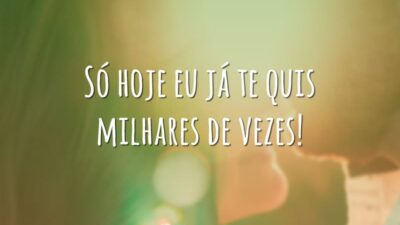 Só hoje eu já te quis milhares de vezes!